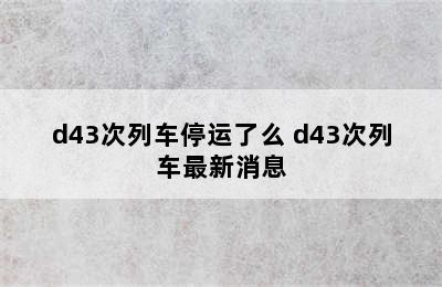 d43次列车停运了么 d43次列车最新消息